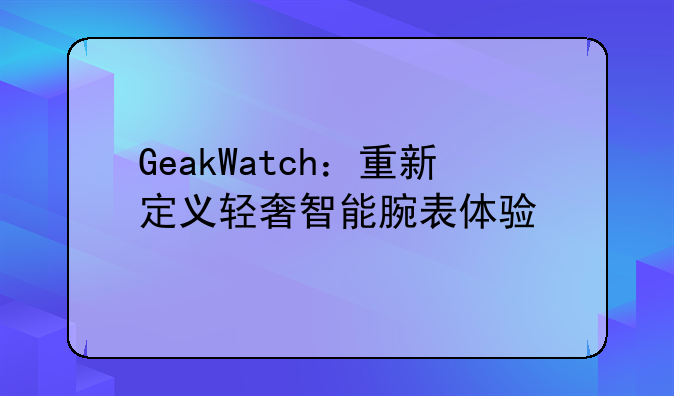 GeakWatch：重新定义轻奢智能腕表体验