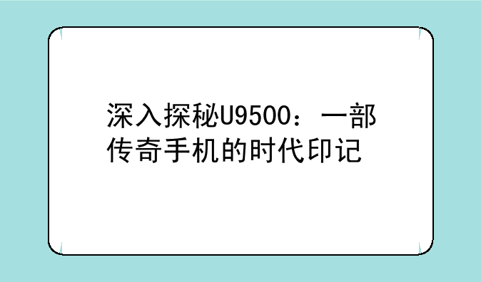 深入探秘U9500：一部传奇手机的时代印记