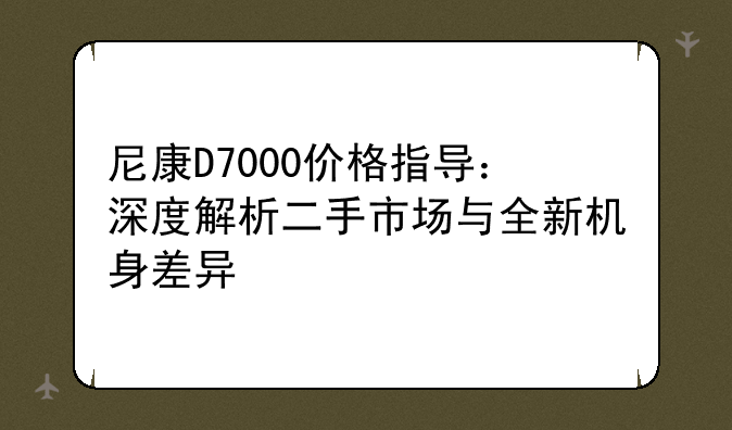 尼康D7000价格指导：深度解析二手市场与全新机身差异