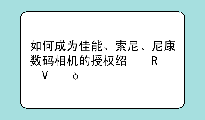 如何成为佳能、索尼、尼康数码相机的授权经销商？