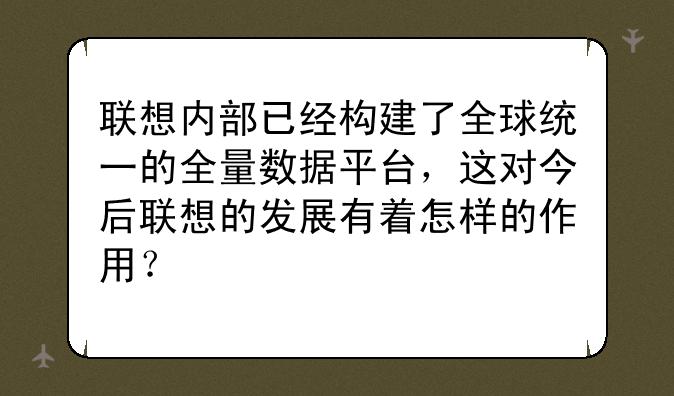 联想内部已经构建了全球统一的全量数据平台，这对今后联想的发展有着怎样的作用？