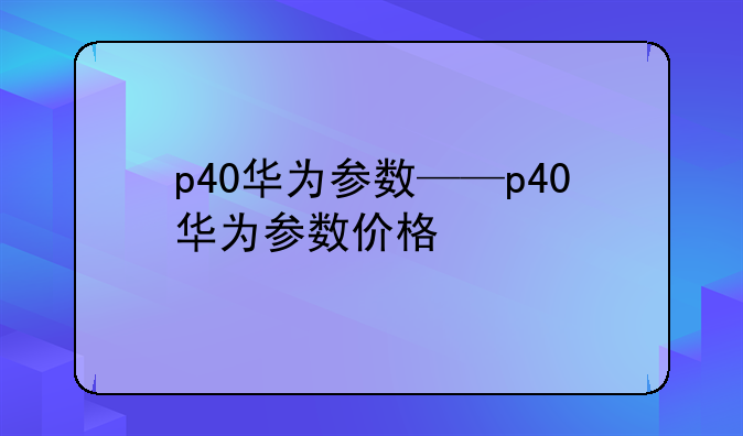 p40华为参数——p40华为参数价格