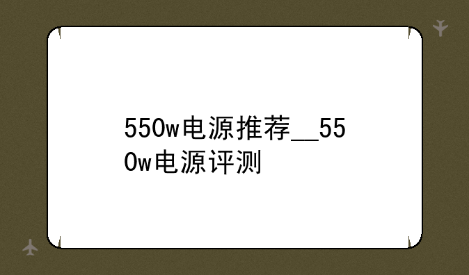 550w电源推荐__550w电源评测