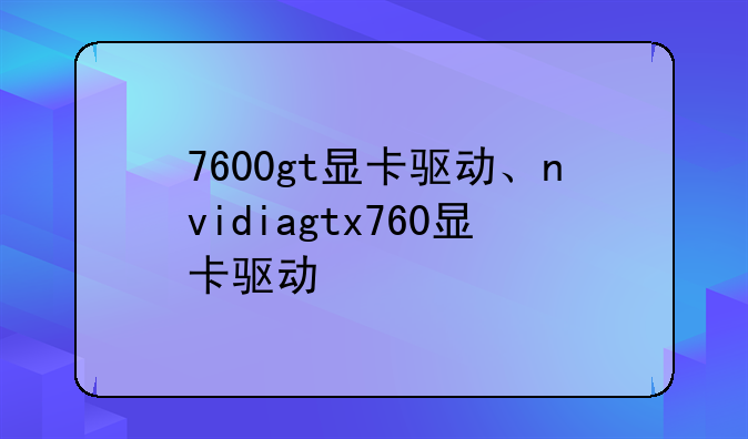7600gt显卡驱动、nvidiagtx760显卡驱动