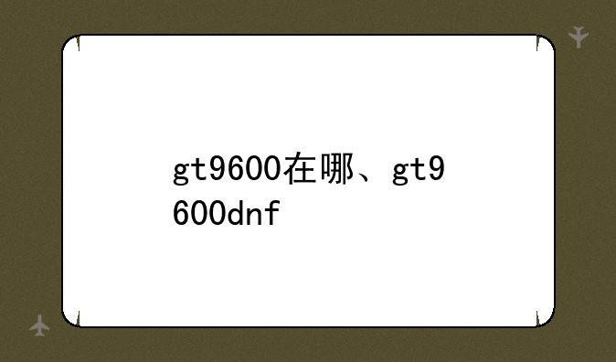gt9600在哪、gt9600dnf