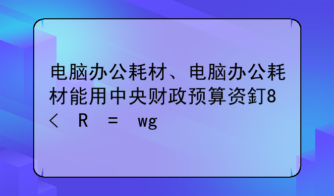 电脑办公耗材、电脑办公耗材能用中央财政预算资金支付吗