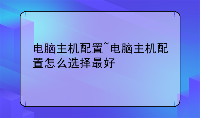 电脑主机配置~电脑主机配置怎么选择最好
