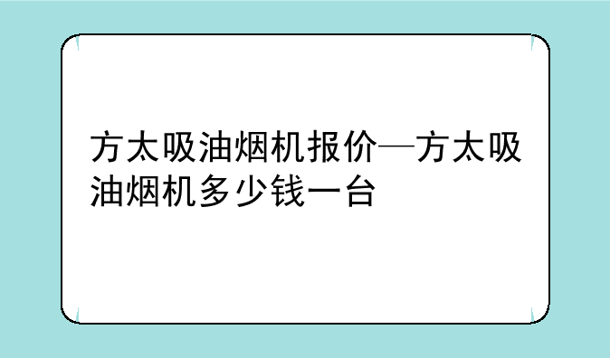 方太吸油烟机报价—方太吸油烟机多少钱一台
