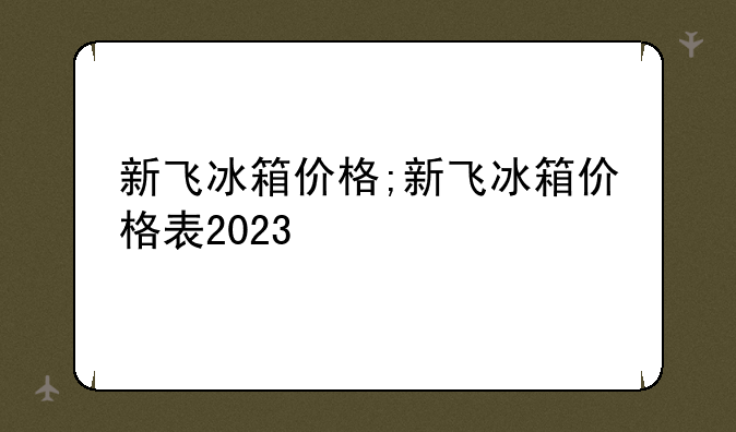 新飞冰箱价格;新飞冰箱价格表2023
