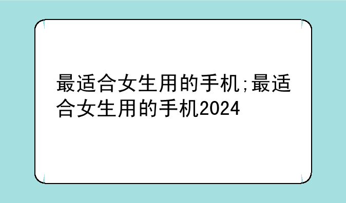 最适合女生用的手机;最适合女生用的手机2024