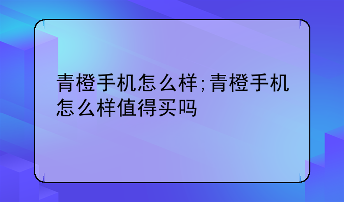 青橙手机怎么样;青橙手机怎么样值得买吗