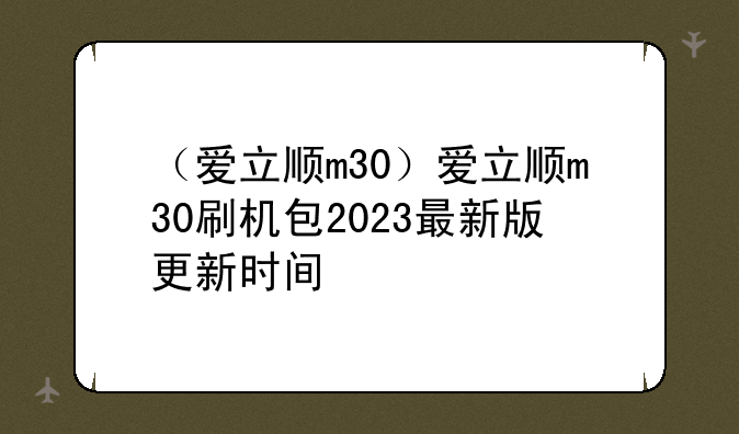 （爱立顺m30）爱立顺m30刷机包2023最新版更新时间