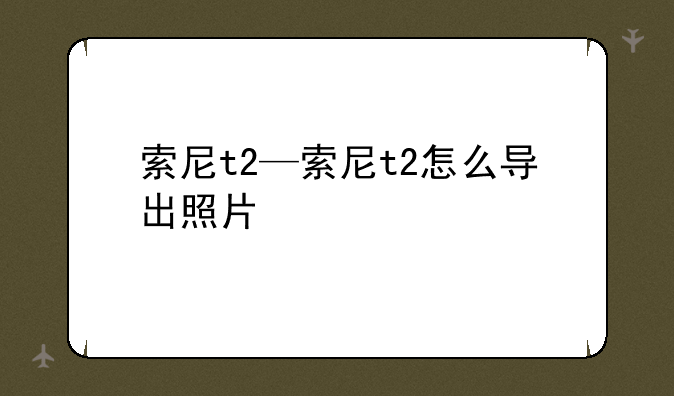 索尼t2—索尼t2怎么导出照片