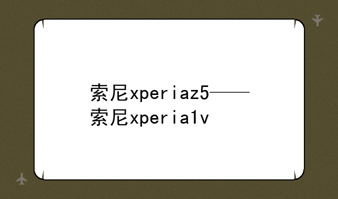 索尼xperiaz5——索尼xperia1v