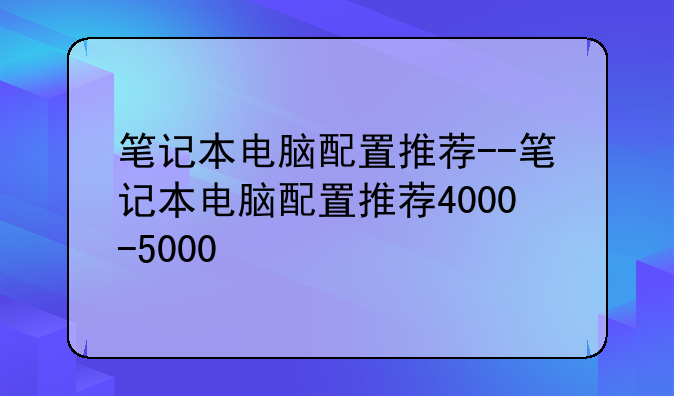 笔记本电脑配置推荐--笔记本电脑配置推荐4000-5000
