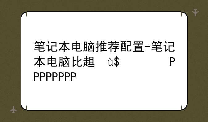 笔记本电脑推荐配置-笔记本电脑比较好的配置