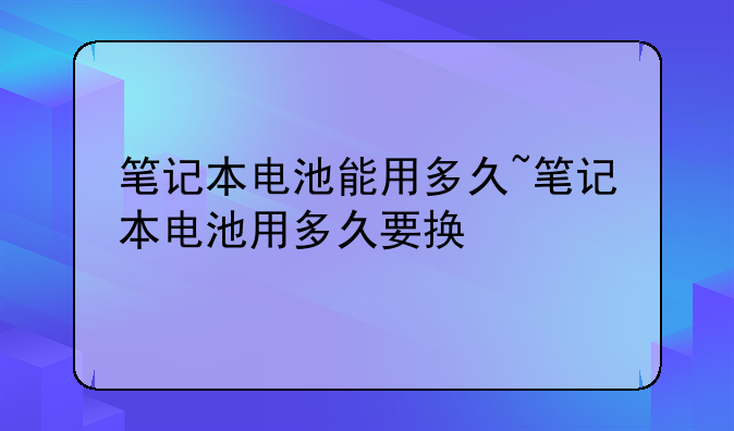 笔记本电池能用多久~笔记本电池用多久要换