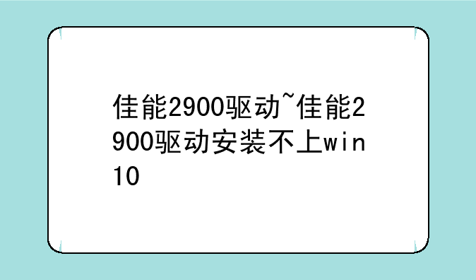 佳能2900驱动~佳能2900驱动安装不上win10