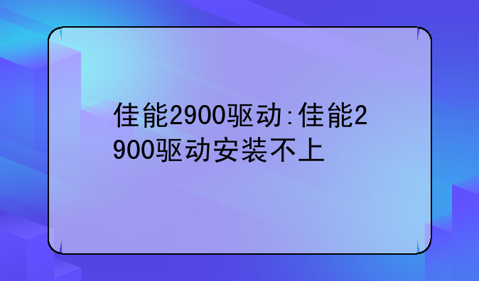 佳能2900驱动:佳能2900驱动安装不上