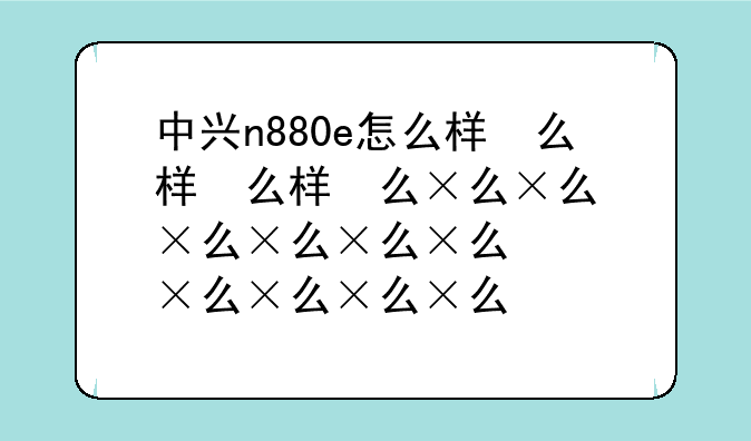 中兴n880e怎么样，中兴n881e评测