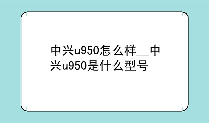中兴u950怎么样__中兴u950是什么型号