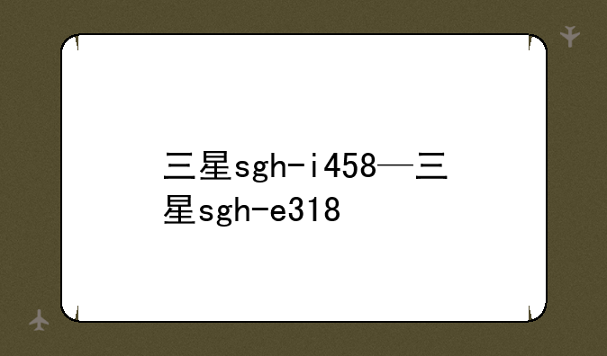 三星sgh-i458—三星sgh-e318