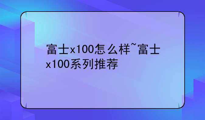富士x100怎么样~富士x100系列推荐
