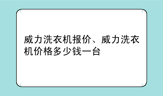 威力洗衣机报价、威力洗衣机价格多少钱一台