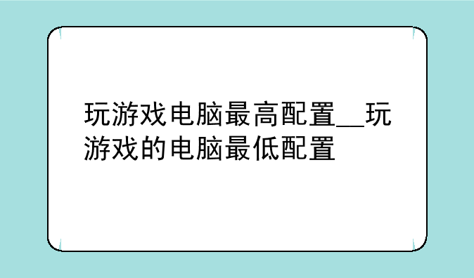 玩游戏电脑最高配置__玩游戏的电脑最低配置