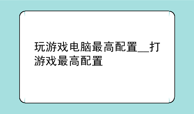 玩游戏电脑最高配置__打游戏最高配置