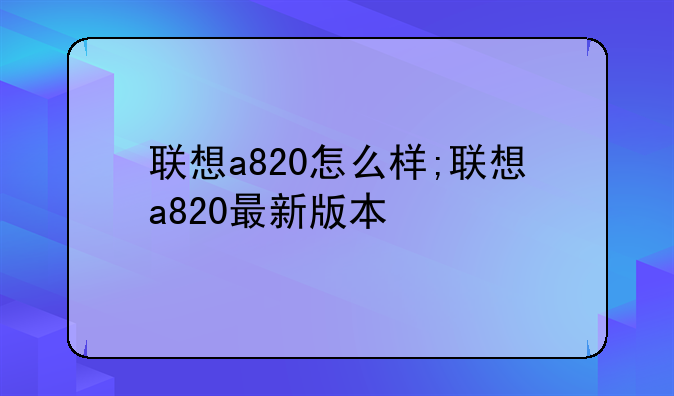 联想a820怎么样;联想a820最新版本