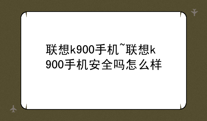 联想k900手机~联想k900手机安全吗怎么样