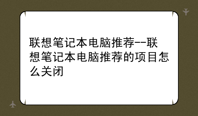 联想笔记本电脑推荐--联想笔记本电脑推荐的项目怎么关闭