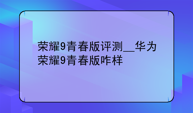 荣耀9青春版评测__华为荣耀9青春版咋样