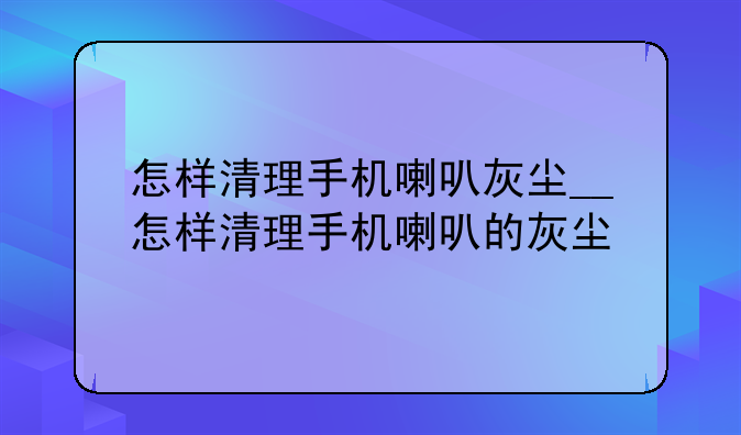 怎样清理手机喇叭灰尘__怎样清理手机喇叭的灰尘