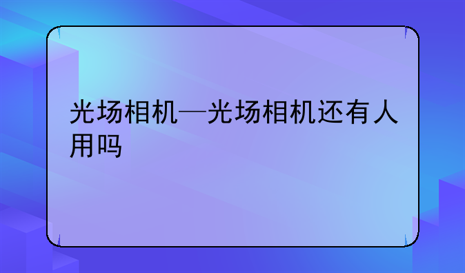 光场相机—光场相机还有人用吗