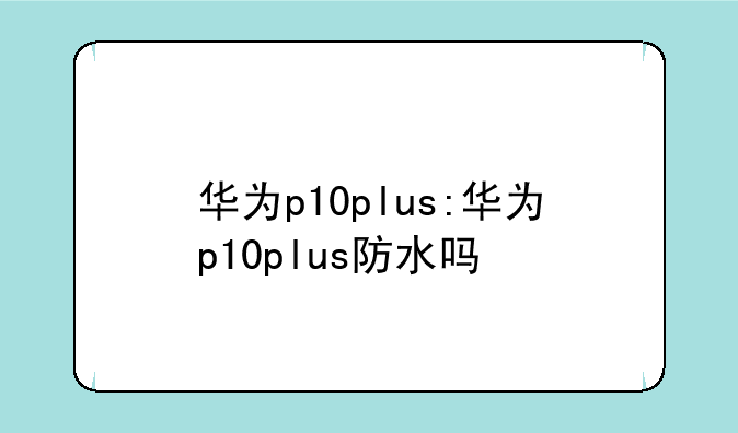 华为p10plus:华为p10plus防水吗
