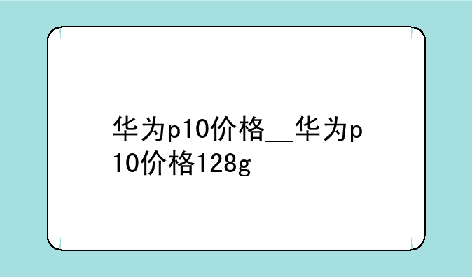 华为p10价格__华为p10价格128g
