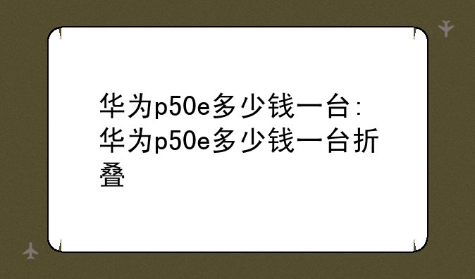 华为p50e多少钱一台:华为p50e多少钱一台折叠