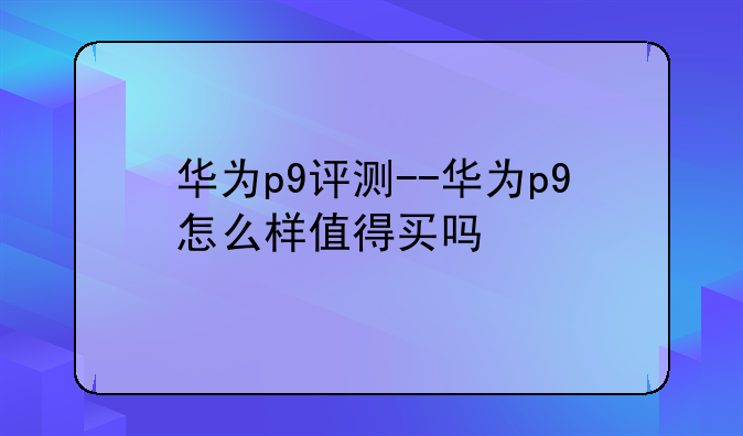 华为p9评测--华为p9怎么样值得买吗