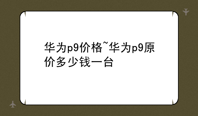 华为p9价格~华为p9原价多少钱一台