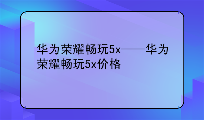 华为荣耀畅玩5x——华为荣耀畅玩5x价格