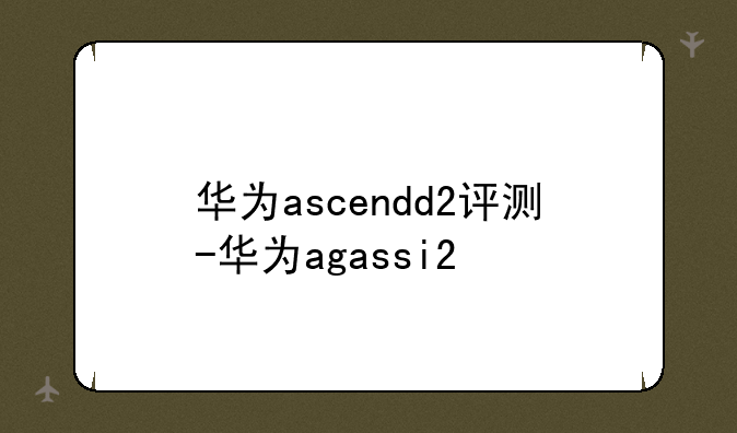华为ascendd2评测-华为agassi2