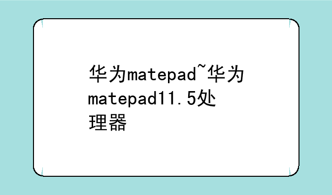 华为matepad~华为matepad11.5处理器