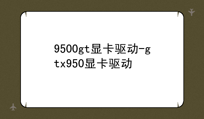 9500gt显卡驱动-gtx950显卡驱动